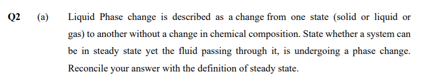 Q2
(a)
Liquid Phase change is described as a change from one state (solid or liquid or
gas) to another without a change in chemical composition. State whether a system can
be in steady state yet the fluid passing through it, is undergoing a phase change.
Reconcile your answer with the definition of steady state.
