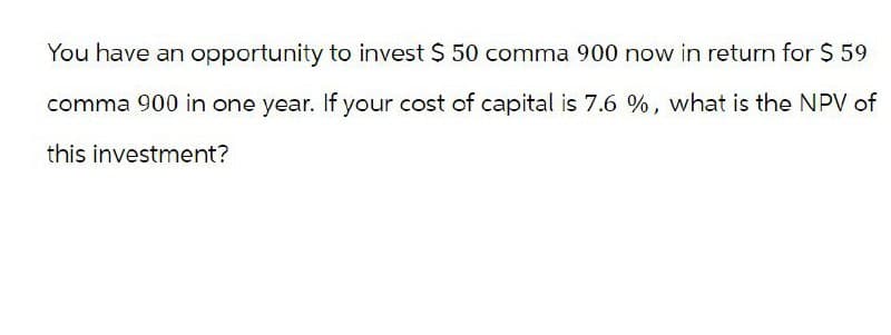 You have an opportunity to invest $ 50 comma 900 now in return for $ 59
comma 900 in one year. If your cost of capital is 7.6 %, what is the NPV of
this investment?