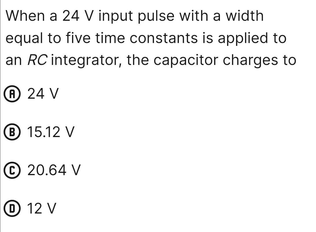 When a 24 V input pulse with a width
equal to five time constants is applied to
an RC integrator, the capacitor charges to
A 24 V
B 15.12 V
C 20.64 V
D 12 V