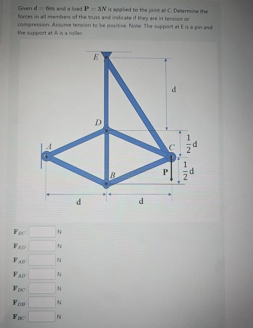 Given d=6m and a load P = 3N is applied to the joint at C. Determine the
forces in all members of the truss and indicate if they are in tension or
compression. Assume tension to be positive. Note: The support at E is a pin and
the support at A is a roller.
E
D
d
N
FEC:
FED:
N
N
FAB
N
FAD
N
FDC.
N
FDB
N
FBC:
d
B
P
d
72
d
1
H2