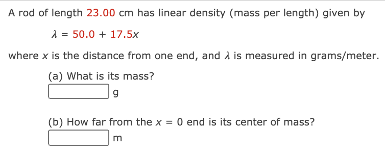 A rod of length 23.00 cm has linear density (mass per length) given by
1 = 50.0 + 17.5x
where x is the distance from one end, and 2 is measured in grams/meter.
(a) What is its mass?
(b) How far from the x = 0 end is its center of mass?
m
