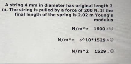 A string 4 mm in diameter has original length 2
m. The string is pulled by a force of 200 N. If the
final length of the spring is 2.02 m Young's
modulus
N/m^2 1600 a O
N/m^2 6^10*1529.b
N/m^2 1529cO
