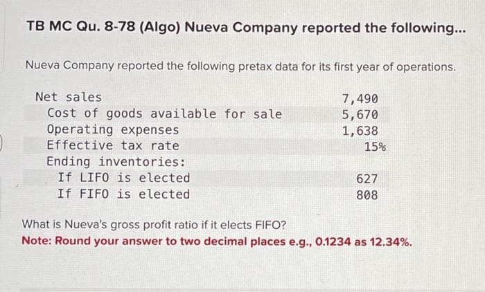 TB MC Qu. 8-78 (Algo) Nueva Company reported the following...
Nueva Company reported the following pretax data for its first year of operations.
Net sales
Cost of goods available for sale
Operating expenses
Effective tax rate
Ending inventories:
If LIFO is elected.
If FIFO is elected
7,490
5,670
1,638
15%
627
808
What is Nueva's gross profit ratio if it elects FIFO?
Note: Round your answer to two decimal places e.g., 0.1234 as 12.34%.