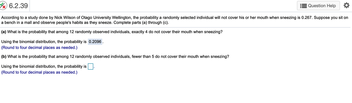 6.2.39
Question Help
According to a study done by Nick Wilson of Otago University Wellington, the probability a randomly selected individual will not cover his or her mouth when sneezing is 0.267. Suppose you sit on
a bench in a mall and observe people's habits as they sneeze. Complete parts (a) through (c).
(a) What is the probability that among 12 randomly observed individuals, exactly 4 do not cover their mouth when sneezing?
Using the binomial distribution, the probability is 0.2096.
(Round to four decimal places as needed.)
(b) What is the probability that among 12 randomly observed individuals, fewer than 5 do not cover their mouth when sneezing?
Using the binomial distribution, the probability is
(Round to four decimal places as needed.)

