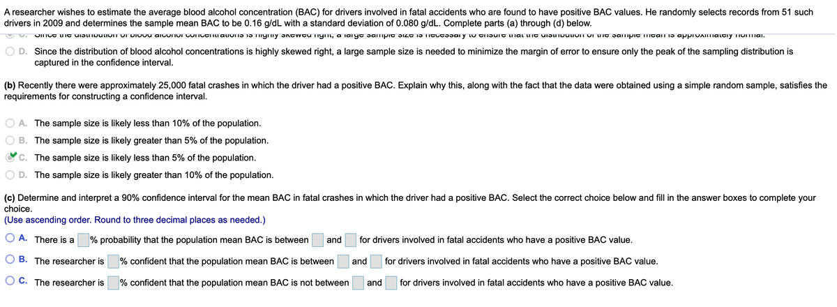A researcher wishes to estimate the average blood alcohol concentration (BAC) for drivers involved in fatal accidents who are found to have positive BAC values. He randomly selects records from 51 such
drivers in 2009 and determines the sample mean BAC to be 0.16 g/dL with a standard deviation of 0.080 g/dL. Complete parts (a) through (d) below.
OITCE LIIt uistmoutIOIT OI DIOOU AICONOI COICEnti ALIONS IS TIiymy S CWCU TIymi, a iaiIye sampit SIZT IS TITCESsai y lu TISuit lIiai lint UIStNbutiOIT OI TE samipit IMtalT Is apprUIITialtiyTIOITTiAI.
D. Since the distribution of blood alcohol concentrations is highly skewed right, a large sample size is needed to minimize the margin of error to ensure only the peak of the sampling distribution is
captured in the confidence interval.
(b) Recently there were approximately 25,000 fatal crashes in which the driver had a positive BAC. Explain why this, along with the fact that the data were obtained using a simple random sample, satisfies the
requirements for constructing a confidence interval.
O A. The sample size is likely less than 10% of the population.
B. The sample size is likely greater than 5% of the population.
C. The sample size is likely less than 5% of the population.
D. The sample size is likely greater than 10% of the population.
(c) Determine and interpret a 90% confidence interval for the mean BAC in fatal crashes in which the driver had a positive BAC. Select the correct choice below and fill in the answer boxes to complete your
choice.
(Use ascending order. Round to three decimal places as needed.)
O A. There is a
% probability that the population mean BAC is between
and
for drivers involved in fatal accidents who have a positive BAC value.
B. The researcher is
% confident that the population mean BAC is between
and
for drivers involved in fatal accidents who have a positive BAC value.
C. The researcher is
% confident that the population mean BAC is not between
and
for drivers involved in fatal accidents who have a positive BAC value.
