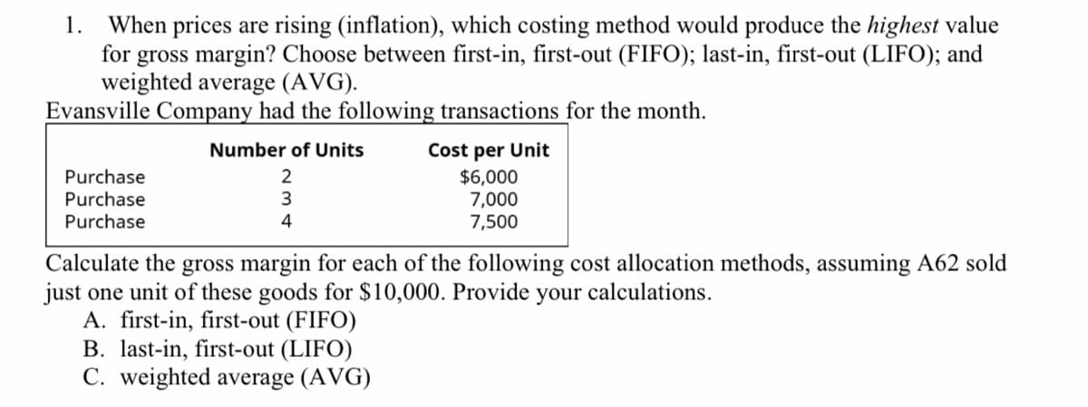 1. When prices are rising (inflation), which costing method would produce the highest value
for gross margin? Choose between first-in, first-out (FIFO); last-in, first-out (LIFO); and
weighted average (AVG).
Evansville Company had the following transactions for the month.
Cost per Unit
$6,000
7,000
7,500
Number of Units
Purchase
2
Purchase
Purchase
4
Calculate the gross margin for each of the following cost allocation methods, assuming A62 sold
just one unit of these goods for $10,000. Provide your calculations.
A. first-in, first-out (FIFO)
B. last-in, first-out (LIFO)
C. weighted average (AVG)
