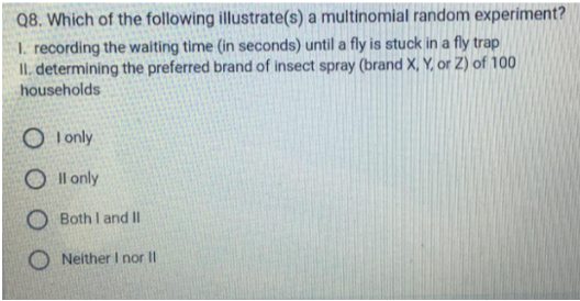 Q8. Which of the following illustrate(s) a multinomial random experiment?
1. recording the waiting time (in seconds) until a fly is stuck in a fly trap
II. determining the preferred brand of insect spray (brand X, Y, or Z) of 100
households
I only
Oll
only
O Both I and II
ONeither I nor II