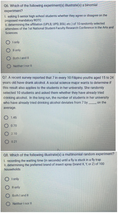 Q6. Which of the following experiment(s) illustrate(s) a binomial
experiment?
1. asking 5 senior high school students whether they agree or disagree on the
proposed mandatory ROTC
II. determining the affiliation (UPLB, UPD, BSU, etc.) of 10 randomly selected
attendees of the 1st National Student-Faculty Research Conference in the Arts and
Sciences
OI only
Oll only
OBoth I and II
ONeither I nor Ill
Q7. A recent survey reported that 7 in every 10 Filipino youths aged 15 to 24
years old have drank alcohol. A social science major wants to determine if
this result also applies to the students in her university. She randomly
selected 10 students and asked them whether they have already tried
drinking alcohol. In the long run, the number of students in her university
who have already tried drinking alcohol deviates from 7 by. on the
average.
O1.45
O 0.70
O2.10
O 0.21
Q8. Which of the following illustrate(s) a multinomial random experiment?
1. recording the waiting time (in seconds) until a fly is stuck in a fly trap
II. determining the preferred brand of insect spray (brand X, Y, or Z) of 100
households
OI only
Oll only
Both I and II
ONeither I nor II
