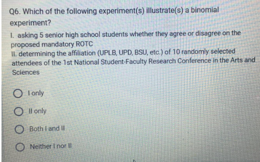 Q6. Which of the following experiment(s) illustrate(s) a binomial
experiment?
1. asking 5 senior high school students whether they agree or disagree on the
proposed mandatory ROTC
II. determining the affiliation (UPLB, UPD, BSU, etc.) of 10 randomly selected
attendees of the 1st National Student-Faculty Research Conference in the Arts and
Sciences
OI only
Oll only
OBoth I and II
ONeither I nor II