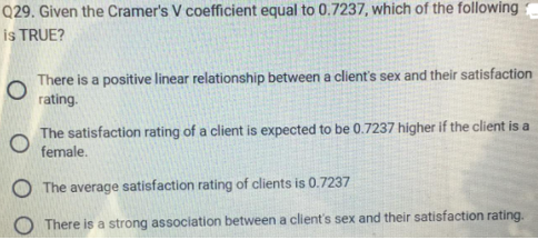 Q29. Given the Cramer's V coefficient equal to 0.7237, which of the following
is TRUE?
There is a positive linear relationship between a client's sex and their satisfaction
O
rating.
The satisfaction rating of a client is expected to be 0.7237 higher if the client is a
O female.
The average satisfaction rating of clients is 0.7237
There is a strong association between a client's sex and their satisfaction rating.
