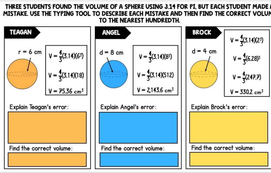 THREE STUDENTS FOUND THE VOLUME OF A SPHERE USING 3.14 FOR PI, BUT EACH STUDENT MADE,
MISTAKE. USE THE TYPING TOOL TO DESCRIBE EACH MISTAKE AND THEN FIND THE CORRECT VOLUM
TO THE NEAREST HUNDREDTH.
TEAGAN
ANGEL
BROCK
r= 6 cm
d = 8 cm
d = 4 cm
V = 3.14)(6")
v= (3.14(8)
V =
V= (6.28)3
V =
v-.10512)
14)(S
V = 75.36 cm3
V = 2,143.6 cm3
V = 330.2 cm3
Explain Teagan's error:
Explain Angel's error:
Explain Brock's error:
Find the correct volume:
Find the correct volume:
Find the correct volume:
