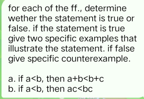 for each of the ff., determine
wether the statement is true or
false. if the statement is true
give two specific examples that
illustrate the statement. if false
give specific counterexample.
a. if a<b, then a+b<b+c
b. if a<b, then ac<bc
