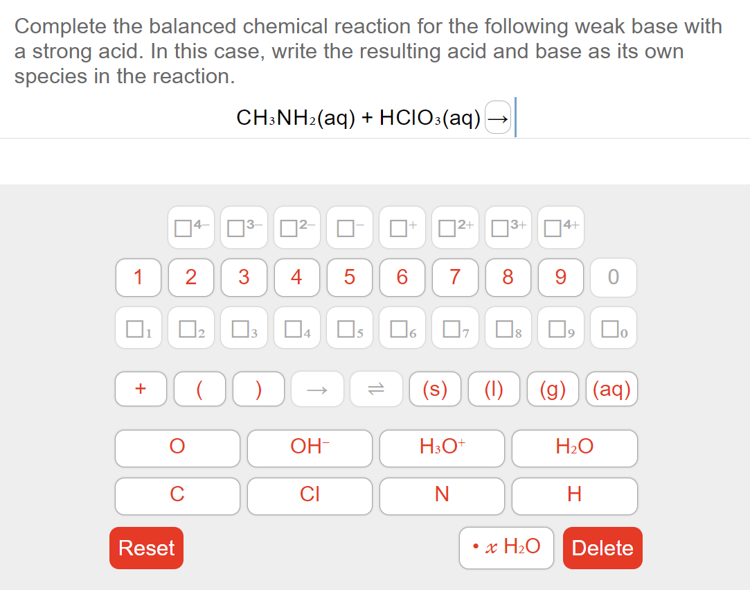 Complete the balanced chemical reaction for the following weak base with
a strong acid. In this case, write the resulting acid and base as its own
species in the reaction.
1
U
+
Reset
2
U
2
CH3NH₂(aq) + HCIO3(aq)
3
←
( )
4 5
co
OH-
CI
6
04 05 ☐6
ñ
(s)
2+
7 8 9
N
17
H3O+
3+
14+
• x H₂O
口口。
(1) (g) (aq)
H₂O
H
Delete