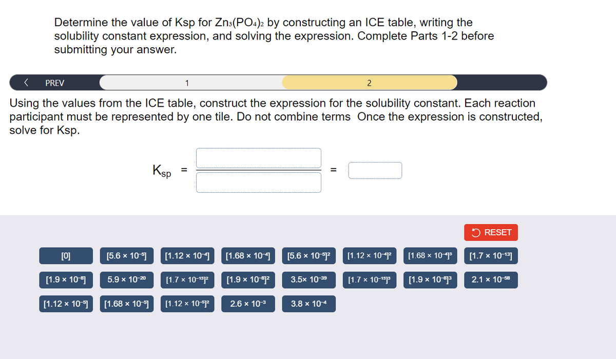 Determine the value of Ksp for Zn³(PO4)2 by constructing an ICE table, writing the
solubility constant expression, and solving the expression. Complete Parts 1-2 before
submitting your answer.
PREV
Using the values from the ICE table, construct the expression for the solubility constant. Each reaction
participant must be represented by one tile. Do not combine terms Once the expression is constructed,
solve for Ksp.
[0]
[1.9 × 10-9]
[1.12 x 10-5]
[5.6 x 10-]
5.9 x 10-20
[1.68 x 10-⁹]
Ksp
1
[1.12 x 10-4]
[1.7 x 10-¹³1²
[1.12 x 10-1²
[1.68 x 10-4]
[1.9 × 10-1²
2.6 x 10-³
[5.6 x 10-51²
3.5x 10-39
=
3.8 x 10-4
2
[1.12 x 10-41²
[1.7 x 10-1³]³
[1.68 x 10-41³
[1.9 x 10-1³
✓ RESET
[1.7 x 10-¹³]
2.1 x 10-58