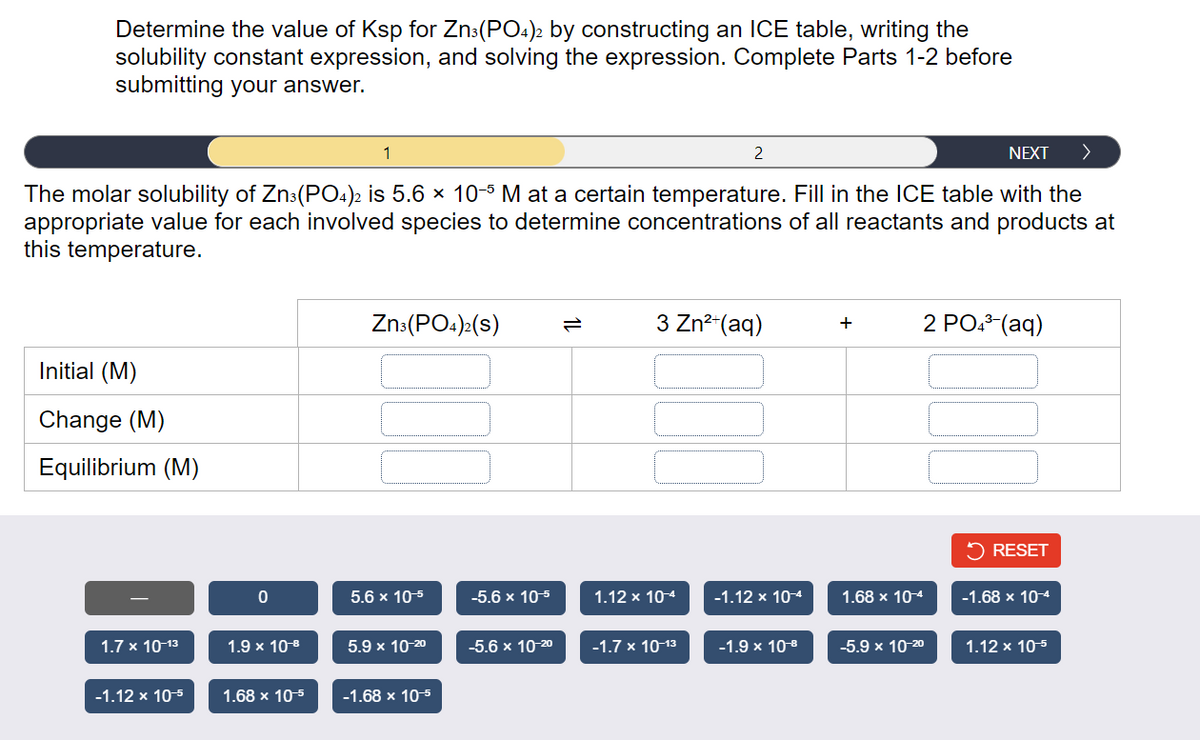 Determine the value of Ksp for Zn3(PO4)2 by constructing an ICE table, writing the
solubility constant expression, and solving the expression. Complete Parts 1-2 before
submitting your answer.
NEXT >
The molar solubility of Zn3(PO4)2 is 5.6 × 10-5 M at a certain temperature. Fill in the ICE table with the
appropriate value for each involved species to determine concentrations of all reactants and products at
this temperature.
Initial (M)
Change (M)
Equilibrium (M)
1.7 x 10-13
-1.12 x 10-5
0
1.9 x 10¹⁹
1.68 x 10-5
1
Zn3(PO4)2(S)
5.6 x 10-5
5.9 x 10-20
-1.68 x 10-5
-5.6 x 10-5
-5.6 x 10-2⁰
3 Zn²+ (aq)
1.12 x 10-4
2
-1.7 x 10-13
-1.12 x 10-4
-1.9 × 10-⁹
+
1.68 x 10-4
-5.9 x 10-20
2 PO4³-(aq)
RESET
-1.68 x 10-4
1.12 x 10-5