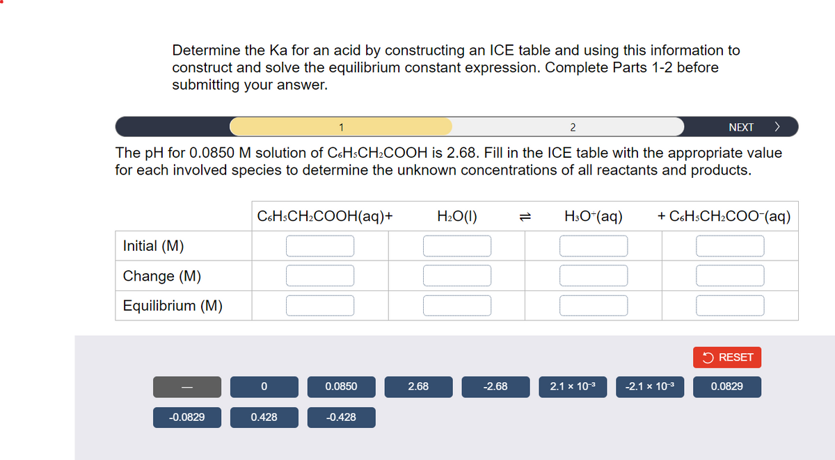 Determine the Ka for an acid by constructing an ICE table and using this information to
construct and solve the equilibrium constant expression. Complete Parts 1-2 before
submitting your answer.
NEXT >
The pH for 0.0850 M solution of C6H3CH₂COOH is 2.68. Fill in the ICE table with the appropriate value
for each involved species to determine the unknown concentrations of all reactants and products.
Initial (M)
Change (M)
Equilibrium (M)
-0.0829
C6H3CH₂COOH(aq)+
0
1
0.428
0.0850
-0.428
2.68
H₂O(l)
-2.68
2
H3O+ (aq) + C6H3CH₂COO-(aq)
2.1 x 10-³
-2.1 x 10-³
RESET
0.0829