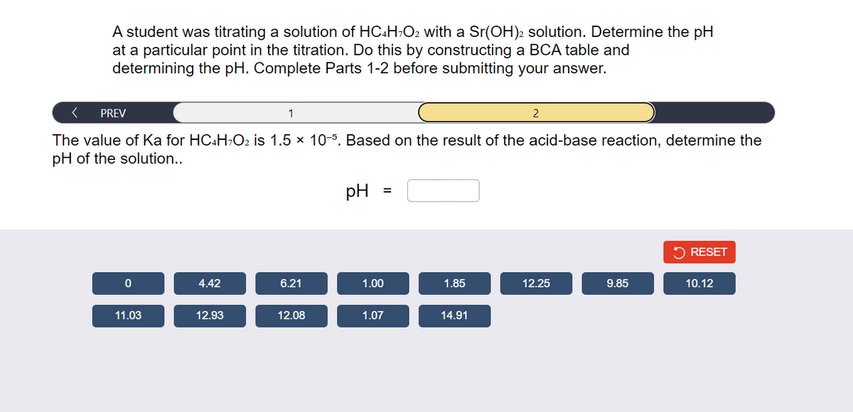 A student was titrating a solution of HC4H7O2 with a Sr(OH)2 solution. Determine the pH
at a particular point in the titration. Do this by constructing a BCA table and
determining the pH. Complete Parts 1-2 before submitting your answer.
PREV
0
The value of Ka for HC4H7O₂ is 1.5 × 10-5. Based on the result of the acid-base reaction, determine the
pH of the solution..
11.03
4.42
1
12.93
6.21
12.08
pH
=
1.00
1.07
1.85
2
14.91
12.25
9.85
RESET
10.12