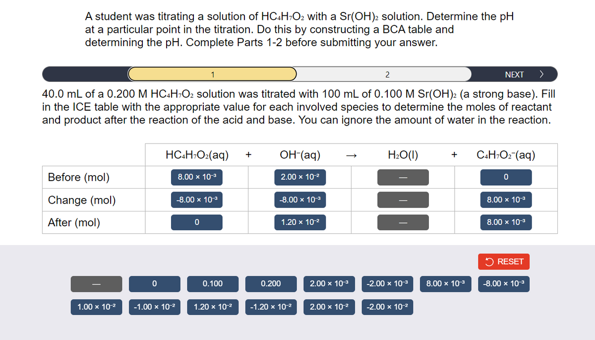 A student was titrating a solution of HC4H7O2 with a Sr(OH)2 solution. Determine the pH
at a particular point in the titration. Do this by constructing a BCA table and
determining the pH. Complete Parts 1-2 before submitting your answer.
2
40.0 mL of a 0.200 M HC4H7O2 solution was titrated with 100 mL of 0.100 M Sr(OH)2 (a strong base). Fill
in the ICE table with the appropriate value for each involved species to determine the moles of reactant
and product after the reaction of the acid and base. You can ignore the amount of water in the reaction.
Before (mol)
Change (mol)
After (mol)
1.00 x 10-²
0
HC4H7O₂(aq) +
-1.00 x 10-²
1
8.00 x 10-³
-8.00 × 10-³
0
0.100
1.20 x 10-²
OH-(aq)
2.00 x 10-²
-8.00 × 10-³
0.200
1.20 x 10-²
-1.20 x 10-²
2.00 x 10-³
2.00 x 10-²
H₂O(l)
-2.00 x 10-³
-2.00 x 10-²
NEXT
+ C4H7O₂ (aq)
8.00 × 10-³
0
8.00 × 10-³
8.00 x 10-³
✓ RESET
-8.00 × 10-³