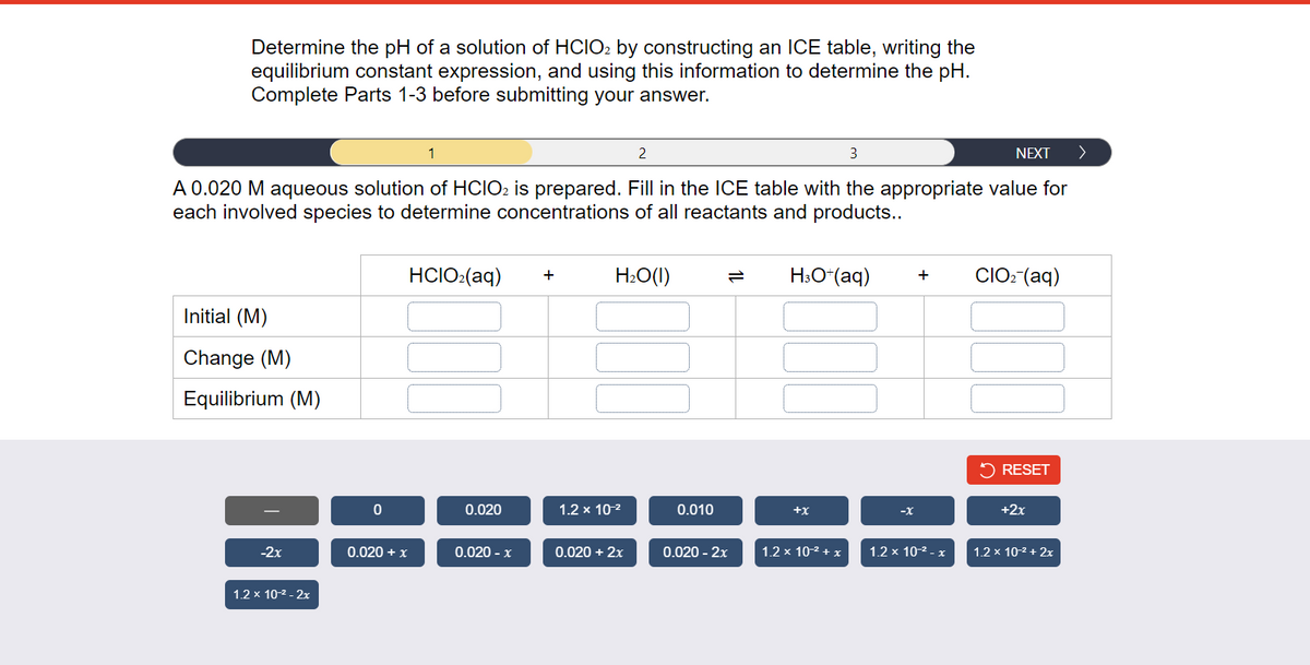 Determine the pH of a solution of HCIO2 by constructing an ICE table, writing the
equilibrium constant expression, and using this information to determine the pH.
Complete Parts 1-3 before submitting your answer.
3
A 0.020 M aqueous solution of HCIO2 is prepared. Fill in the ICE table with the appropriate value for
each involved species to determine concentrations of all reactants and products..
Initial (M)
Change (M)
Equilibrium (M)
-2x
1.2 x 10-² - 2x
0
0.020 + x
1
HCIO₂(aq)
0.020
0.020 - x
+
2
H₂O(l)
1.2 x 10-²
0.020 + 2x
0.010
0.020 - 2x
H3O+ (aq)
+X
1.2 x 10-² + x
-X
+
NEXT
1.2 x 10-² - x
CIO₂ (aq)
RESET
+2x
1.2 x 10-² + 2x
>