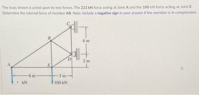 The truss shown is acted upon by two forces. The 223 kN force acting at Joint A and the 100 kN force acting at Joint E.
Determine the internal force of member AB. Note: include a negative sign in your answer if the member is in compression.
4 m
6 m
x kN
D
-3 m-
100 kN
2m