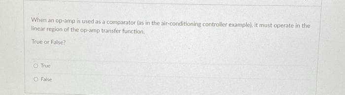 When an op-amp is used as a comparator (as in the air-conditioning controller example), it must operate in the
linear region of the op-amp transfer function.
True or False?
O True
O False