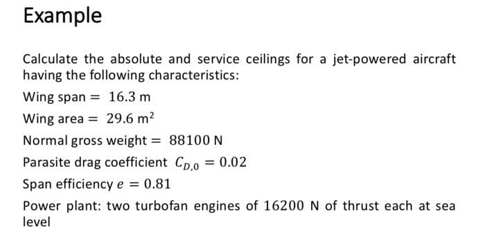 Example
Calculate the absolute and service ceilings for a jet-powered aircraft
having the following characteristics:
Wing span= 16.3 m
Wing area = 29.6 m²
Normal gross weight = 88100 N
Parasite drag coefficient Cp,0 = 0.02
Span efficiency e = 0.81
Power plant: two turbofan engines of 16200 N of thrust each at sea
level