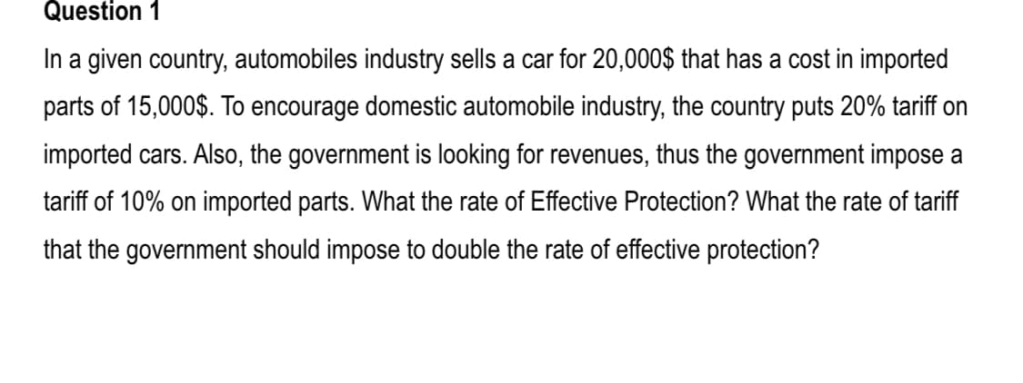 In a given country, automobiles industry sells a car for 20,000$ that has a cost in imported
parts of 15,000$. To encourage domestic automobile industry, the country puts 20% tariff on
imported cars. Also, the government is looking for revenues, thus the government impose a
tariff of 10% on imported parts. What the rate of Effective Protection? What the rate of tariff
that the government should impose to double the rate of effective protection?
