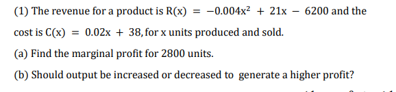 (1) The revenue for a product is R(x) = -0.004x² + 21x – 6200 and the
cost is C(x) = 0.02x + 38, for x units produced and sold.
(a) Find the marginal profit for 2800 units.
(b) Should output be increased or decreased to generate a higher profit?
