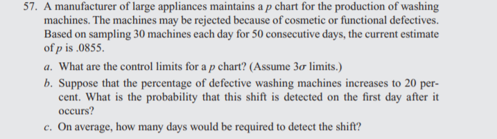 57. A manufacturer of large appliances maintains a p chart for the production of washing
machines. The machines may be rejected because of cosmetic or functional defectives.
Based on sampling 30 machines each day for 50 consecutive days, the current estimate
of p is .0855.
a. What are the control limits for a p chart? (Assume 3ơ limits.)
b. Suppose that the percentage of defective washing machines increases to 20 per-
cent. What is the probability that this shift is detected on the first day after it
occurs?
c. On average, how many days would be required to detect the shift?
