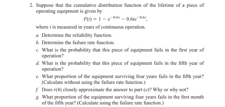 2. Suppose that the cumulative distribution function of the lifetime of a piece of
operating equipment is given by
F(t) = 1 – e-0.61 – 0.6te¬0.61
where t is measured in years of continuous operation.
a. Determine the reliability function.
b. Determine the failure rate function.
c. What is the probability that this piece of equipment fails in the first year of
operation?
d. What is the probability that this piece of equipment fails in the fifth year of
operation?
e. What proportion of the equipment surviving four years fails in the fifth year?
(Calculate without using the failure rate function.)
f. Does r(4) closely approximate the answer to part (e)? Why or why not?
g. What proportion of the equipment surviving four years fails in the first month
of the fifth year? (Calculate using the failure rate function.)
