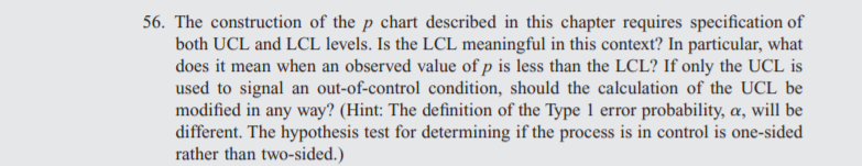 56. The construction of the p chart described in this chapter requires specification of
both UCL and LCL levels. Is the LCL meaningful in this context? In particular, what
does it mean when an observed value of p is less than the LCL? If only the UCL is
used to signal an out-of-control condition, should the calculation of the UCL be
modified in any way? (Hint: The definition of the Type 1 error probability, a, will be
different. The hypothesis test for determining if the process is in control is one-sided
rather than two-sided.)
