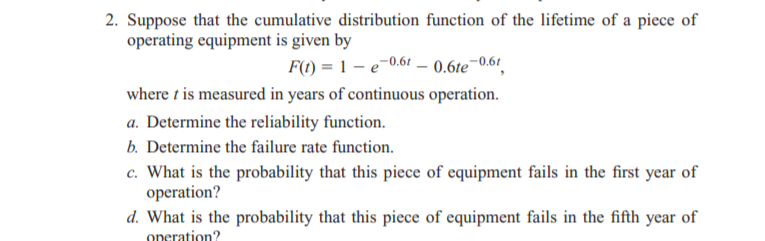 2. Suppose that the cumulative distribution function of the lifetime of a piece of
operating equipment is given by
F(t) = 1 – e-0.61 – 0.6te¯0.61
where t is measured in years of continuous operation.
a. Determine the reliability function.
b. Determine the failure rate function.
c. What is the probability that this piece of equipment fails in the first year of
operation?
d. What is the probability that this piece of equipment fails in the fifth year of
operation?
