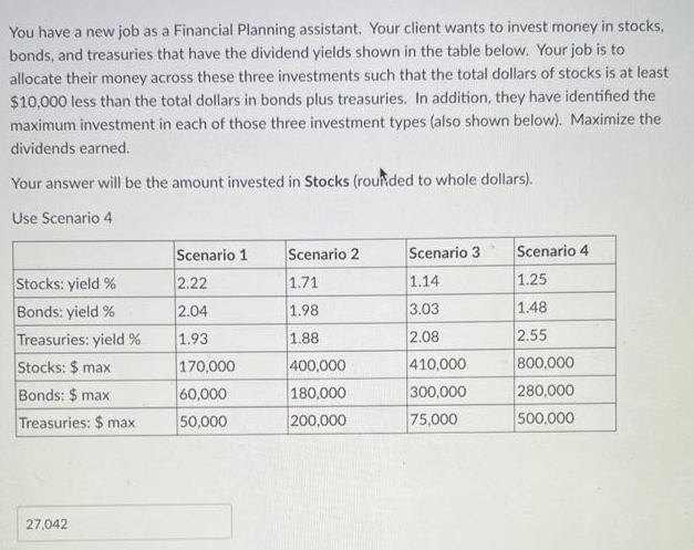 You have a new job as a Financial Planning assistant. Your client wants to invest money in stocks,
bonds, and treasuries that have the dividend yields shown in the table below. Your job is to
allocate their money across these three investments such that the total dollars of stocks is at least
$10,000 less than the total dollars in bonds plus treasuries. In addition, they have identified the
maximum investment in each of those three investment types (also shown below). Maximize the
dividends earned.
Your answer will be the amount invested in Stocks (rounded to whole dollars).
Use Scenario 4
Stocks: yield %
Bonds: yield %
Treasuries: yield %
Stocks: $ max
Bonds: $ max
Treasuries: $ max
27,042
Scenario 1
2.22
2.04
1.93
170,000
60,000
50,000
Scenario 2
1.71
1.98
1.88
400,000
180,000
200,000
Scenario 3
1.14
3.03
2.08
410,000
300,000
75,000
Scenario 4
1.25
1.48
2.55
800,000
280,000
500,000