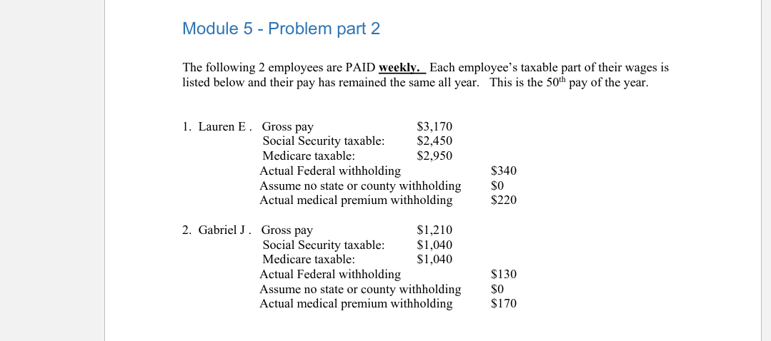 Module 5 - Problem part 2
The following 2 employees are PAID weekly. Each employee's taxable part of their wages is
listed below and their pay has remained the same all year. This is the 50th pay of the year.
1. Lauren E. Gross pay
Social Security taxable:
Medicare taxable:
Actual Federal withholding
Assume no state or county withholding
Actual medical premium withholding
2. Gabriel J. Gross pay
$3,170
$2,450
$2,950
Social Security taxable:
Medicare taxable:
$1,210
$1,040
$1,040
Actual Federal withholding
Assume no state or county withholding
Actual medical premium withholding
$340
$0
$220
$130
$0
$170