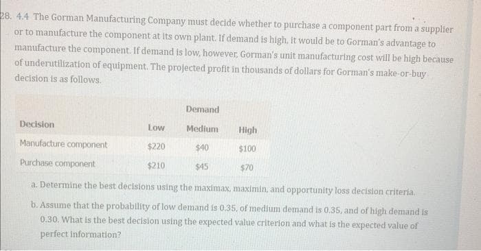 28. 4.4 The Gorman Manufacturing Company must decide whether to purchase a component part from a supplier
or to manufacture the component at its own plant. If demand is high, it would be to Gorman's advantage to
manufacture the component. If demand is low, however, Gorman's unit manufacturing cost will be high because
of underutilization of equipment. The projected profit in thousands of dollars for Gorman's make-or-buy
decision is as follows.
Demand
Medium
$40
$45
Decision
Manufacture component
Purchase component
a. Determine the best decisions using the maximax, maximin, and opportunity loss decision criteria.
b. Assume that the probability of low demand is 0.35, of medium demand is 0.35, and of high demand is
0.30. What is the best decision using the expected value criterion and what is the expected value of
perfect information?
Low
$220
$210
High
$100
$70
