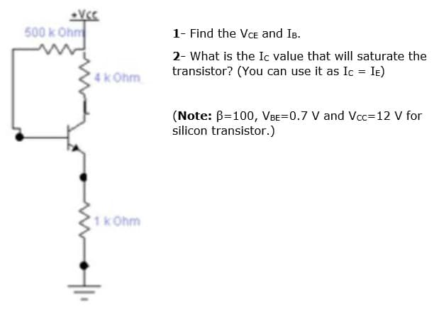 500 k Ohm
1- Find the VCE and IB.
2- What is the Ic value that will saturate the
transistor? (You can use it as Ic = Ie)
4k Ohm
(Note: B=100, VBE=0.7 V and Vcc=12 V for
silicon transistor.)
1kOhm
