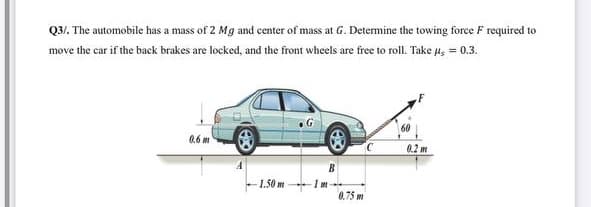 Q3/. The automobile has a mass of 2 Mg and center of mass at G. Determine the towing foree F required to
move the car if the back brakes are locked, and the front wheels are free to roll. Take u, = 0.3.
0.6 m
0.2 m
1.50 m
0.75 m
