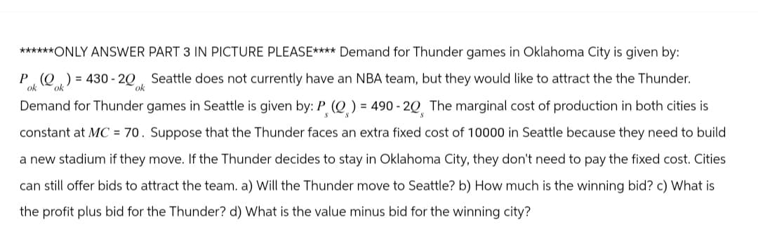 ******ONLY ANSWER PART 3 IN PICTURE PLEASE**** Demand for Thunder games in Oklahoma City is given by:
P(0)=430-20 Seattle does not currently have an NBA team, but they would like to attract the the Thunder.
ok
ok
ok
Demand for Thunder games in Seattle is given by: P (Q) = 490 -20 The marginal cost of production in both cities is
constant at MC = 70. Suppose that the Thunder faces an extra fixed cost of 10000 in Seattle because they need to build
a new stadium if they move. If the Thunder decides to stay in Oklahoma City, they don't need to pay the fixed cost. Cities
can still offer bids to attract the team. a) Will the Thunder move to Seattle? b) How much is the winning bid? c) What is
the profit plus bid for the Thunder? d) What is the value minus bid for the winning city?