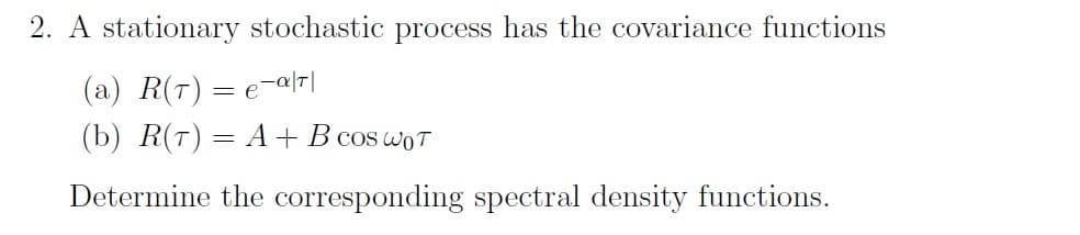 2. A stationary stochastic process has the covariance functions
(a) R(T) = e-a|T|
(b) R(T) = A + B cos WOT
Determine the corresponding spectral density functions.