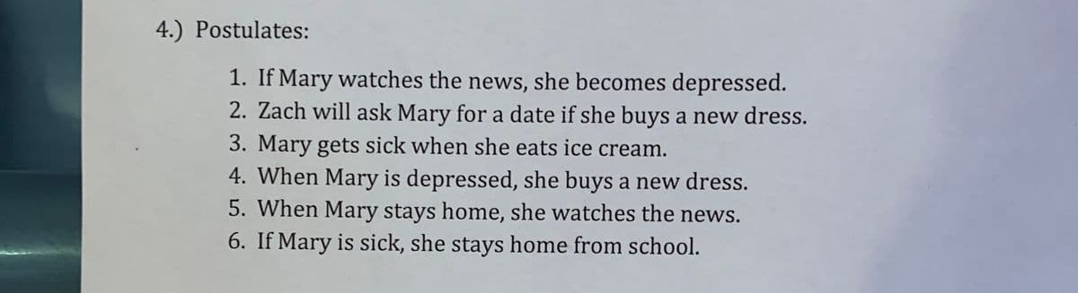 4.) Postulates:
1. If Mary watches the news, she becomes depressed.
2. Zach will ask Mary for a date if she buys a new dress.
3. Mary gets sick when she eats ice cream.
4. When Mary is depressed, she buys a new dress.
5. When Mary stays home, she watches the news.
6. If Mary is sick, she stays home from school.
