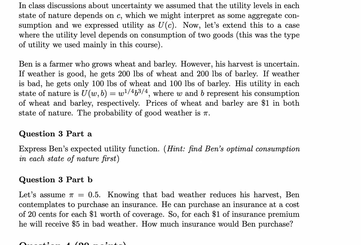 In class discussions about uncertainty we assumed that the utility levels in each
state of nature depends on c, which we might interpret as some aggregate con-
sumption and we expressed utility as U(c). Now, let's extend this to a case
where the utility level depends on consumption of two goods (this was the type
of utility we used mainly in this course).
Ben is a farmer who grows wheat and barley. However, his harvest is uncertain.
If weather is good, he gets 200 lbs of wheat and 200 lbs of barley. If weather
is bad, he gets only 100 lbs of wheat and 100 lbs of barley. His utility in each
state of nature is U(w, b) = w¹/46³/4, where w and b represent his consumption
of wheat and barley, respectively. Prices of wheat and barley are $1 in both
state of nature. The probability of good weather is π.
Question 3 Part a
Express Ben's expected utility function. (Hint: find Ben's optimal consumption
in each state of nature first)
Question 3 Part b
Let's assume π = 0.5. Knowing that bad weather reduces his harvest, Ben
contemplates to purchase an insurance. He can purchase an insurance at a cost
of 20 cents for each $1 worth of coverage. So, for each $1 of insurance premium
he will receive $5 in bad weather. How much insurance would Ben purchase?