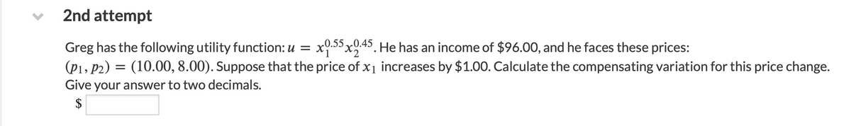 2nd attempt
Greg has the following utility function: u = x0.55x0.45. He has an income of $96.00, and he faces these prices:
(P1, P2) (10.00, 8.00). Suppose that the price of x₁ increases by $1.00. Calculate the compensating variation for this price change.
Give your answer to two decimals.
$
=