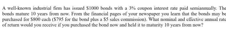 A well-known industrial firm has issued $1000 bonds with a 3% coupon interest rate paid semiannually. The
bonds mature 10 years from now. From the financial pages of your newspaper you learn that the bonds may be
purchased for $800 each ($795 for the bond plus a $5 sales commission). What nominal and effective annual rate
of return would you receive if you purchased the bond now and held it to maturity 10 years from now?