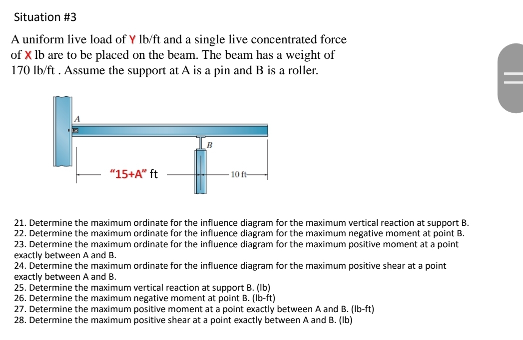 Situation #3
A uniform live load of Y lb/ft and a single live concentrated force
of X lb are to be placed on the beam. The beam has a weight of
170 lb/ft. Assume the support at A is a pin and B is a roller.
"15+A" ft
B
10 ft-
21. Determine the maximum ordinate for the influence diagram for the maximum vertical reaction at support B.
22. Determine the maximum ordinate for the influence diagram for the maximum negative moment at point B.
23. Determine the maximum ordinate for the influence diagram for the maximum positive moment at a point
exactly between A and B.
24. Determine the maximum ordinate for the influence diagram for the maximum positive shear at a point
exactly between A and B.
25. Determine the maximum vertical reaction at support B. (lb)
26. Determine the maximum negative moment at point B. (lb-ft)
27. Determine the maximum positive moment at a point exactly between A and B. (lb-ft)
28. Determine the maximum positive shear at a point exactly between A and B. (lb)