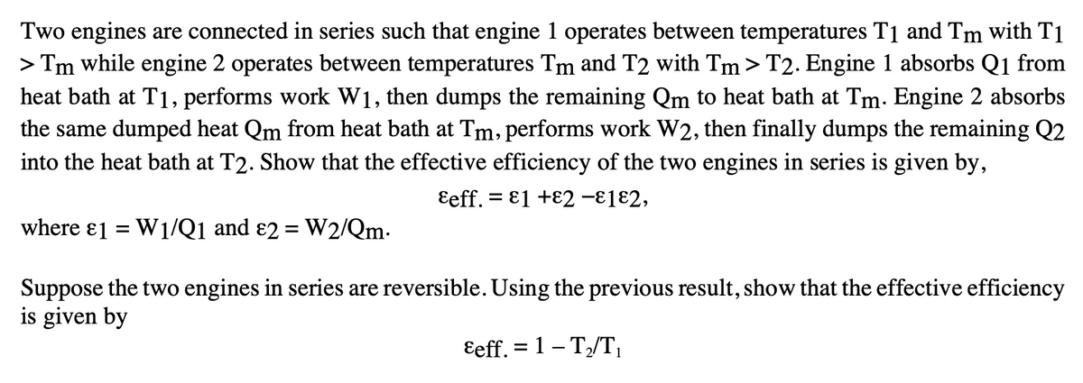 Two engines are connected in series such that engine 1 operates between temperatures T₁ and Tm with T1
> Tm while engine 2 operates between temperatures Tm and T2 with Tm > T2. Engine 1 absorbs Q1 from
heat bath at T1, performs work W1, then dumps the remaining Qm to heat bath at Tm. Engine 2 absorbs
the same dumped heat Qm from heat bath at Tm, performs work W2, then finally dumps the remaining Q2
into the heat bath at T2. Show that the effective efficiency of the two engines in series is given by,
Eeff. E1 +2 -182,
where 1 = W1/Q1 and 2 = W2/Qm.
Suppose the two engines in series are reversible. Using the previous result, show that the effective efficiency
is given by
&eff. = 1 – T₂/T₁