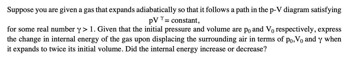 Suppose you are given a gas that expands adiabatically so that it follows a path in the p-V diagram satisfying
pVY:
= constant,
for some real number y > 1. Given that the initial pressure and volume are po and Vo respectively, express
the change in internal energy of the gas upon displacing the surrounding air in terms of po,Vo and y when
it expands to twice its initial volume. Did the internal energy increase or decrease?