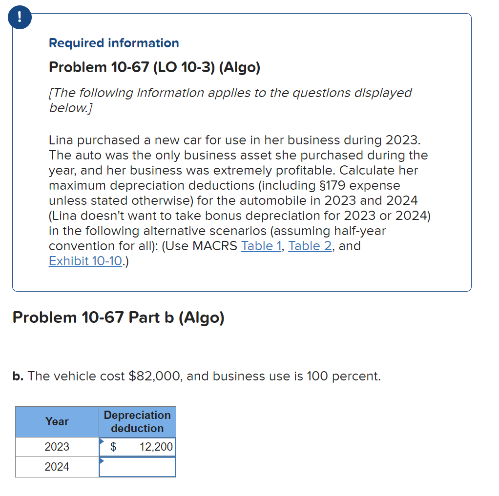 Required information
Problem 10-67 (LO 10-3) (Algo)
[The following information applies to the questions displayed
below.]
Lina purchased a new car for use in her business during 2023.
The auto was the only business asset she purchased during the
year, and her business was extremely profitable. Calculate her
maximum depreciation deductions (including §179 expense
unless stated otherwise) for the automobile in 2023 and 2024
(Lina doesn't want to take bonus depreciation for 2023 or 2024)
in the following alternative scenarios (assuming half-year
convention for all): (Use MACRS Table 1, Table 2, and
Exhibit 10-10.)
Problem 10-67 Part b (Algo)
b. The vehicle cost $82,000, and business use is 100 percent.
Year
2023
2024
Depreciation
deduction
$ 12,200