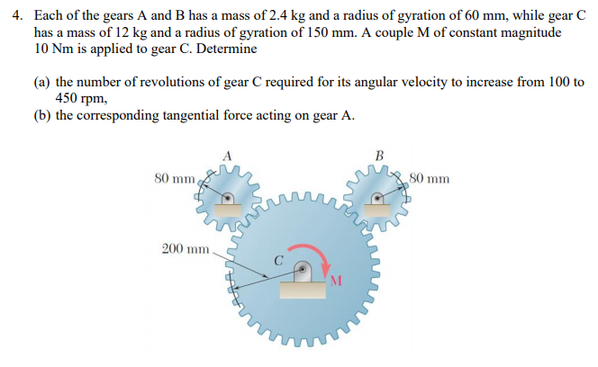 4. Each of the gears A and B has a mass of 2.4 kg and a radius of gyration of 60 mm, while gear C
has a mass of 12 kg and a radius of gyration of 150 mm. A couple M of constant magnitude
10 Nm is applied to gear C. Determine
(a) the number of revolutions of gear C required for its angular velocity to increase from 100 to
450 rpm,
(b) the corresponding tangential force acting on gear A.
В
S0 mm,
S0 mm
200 mm.
M
