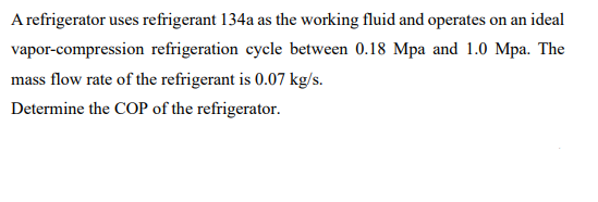 A refrigerator uses refrigerant 134a as the working fluid and operates on an ideal
vapor-compression refrigeration cycle between 0.18 Mpa and 1.0 Mpa. The
mass flow rate of the refrigerant is 0.07 kg/s.
Determine the COP of the refrigerator.
