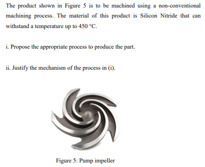 The product shown in Figure 5 is to be machined using a non-conventional
machining process. The material of this product is Silicon Nitride that can
withstand a temperature up to 450 °C.
i. Propose the appropriate process to produce the part.
ii. Justify the mechanism of the process in (i).
Figure 5: Pump impeller
